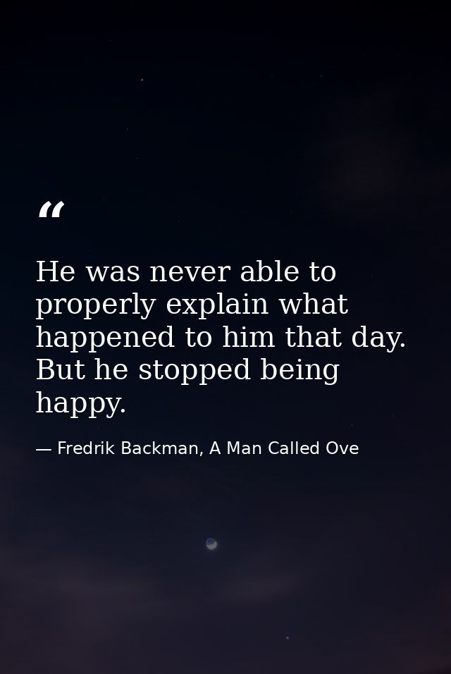 He was never able to properly explain what happened to him that day. But he stopped being happy. — Fredrik Backman, A Man Called Ove