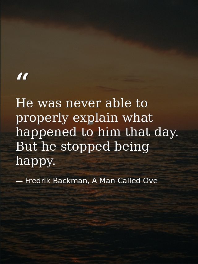 He was never able to properly explain what happened to him that day. But he stopped being happy. — Fredrik Backman, A Man Called Ove