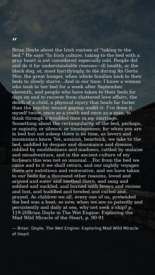 Brian Doyle about the Irish custom of “taking to the bed.” He says “In Irish culture, taking to the bed with a gray hear — Brian  Doyle, The Wet Engine: Exploring Mad Wild Miracle of Heart