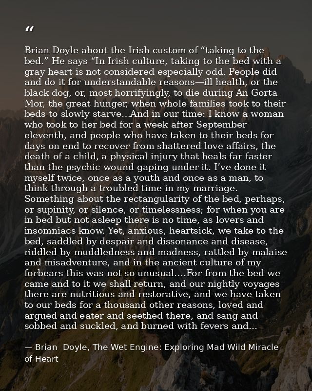 Brian Doyle about the Irish custom of “taking to the bed.” He says “In Irish culture, taking to the bed with a gray hear — Brian  Doyle, The Wet Engine: Exploring Mad Wild Miracle of Heart
