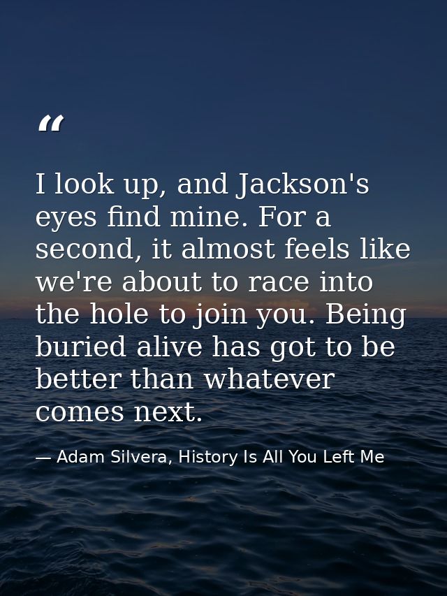 I look up, and Jackson's eyes find mine. For a second, it almost feels like we're about to race into the hole to join yo — Adam Silvera, History Is All You Left Me