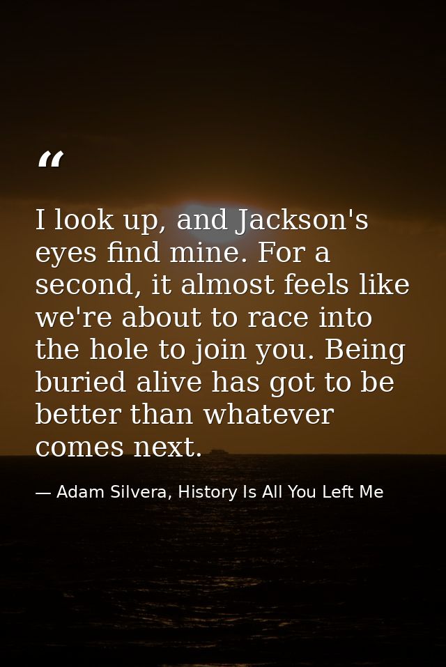 I look up, and Jackson's eyes find mine. For a second, it almost feels like we're about to race into the hole to join yo — Adam Silvera, History Is All You Left Me