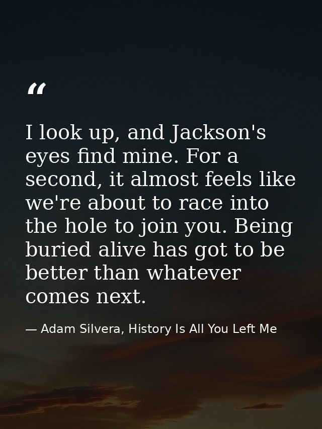 I look up, and Jackson's eyes find mine. For a second, it almost feels like we're about to race into the hole to join yo — Adam Silvera, History Is All You Left Me