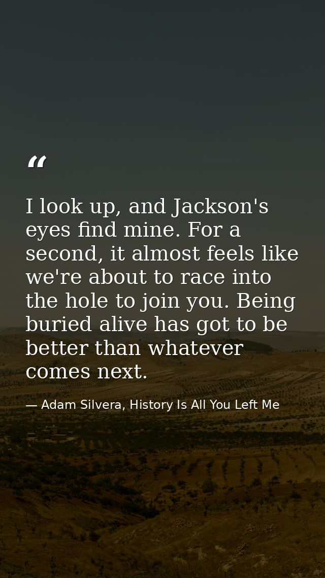 I look up, and Jackson's eyes find mine. For a second, it almost feels like we're about to race into the hole to join yo — Adam Silvera, History Is All You Left Me