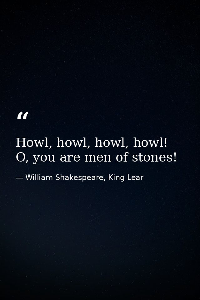 Howl, howl, howl, howl! O, you are men of stones! — William Shakespeare, King Lear
