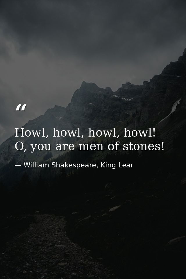 Howl, howl, howl, howl! O, you are men of stones! — William Shakespeare, King Lear