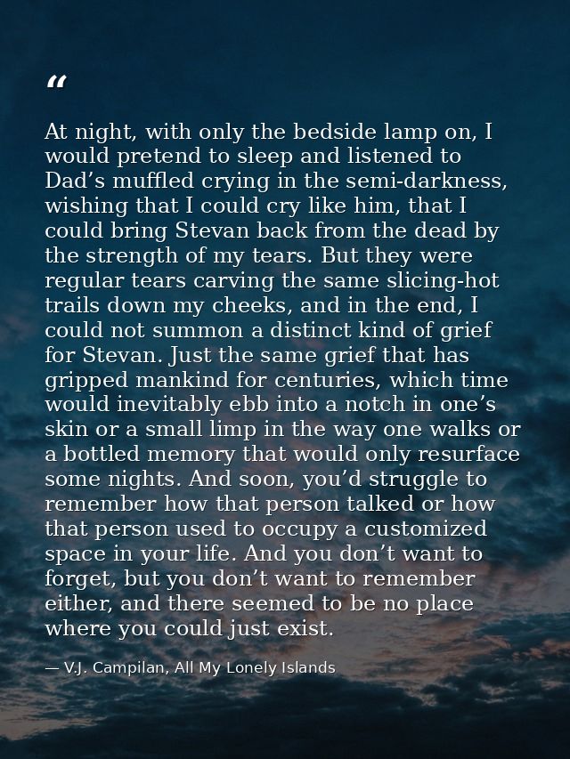 At night, with only the bedside lamp on, I would pretend to sleep and listened to Dad’s muffled crying in the semi-darkn — V.J. Campilan, All My Lonely Islands