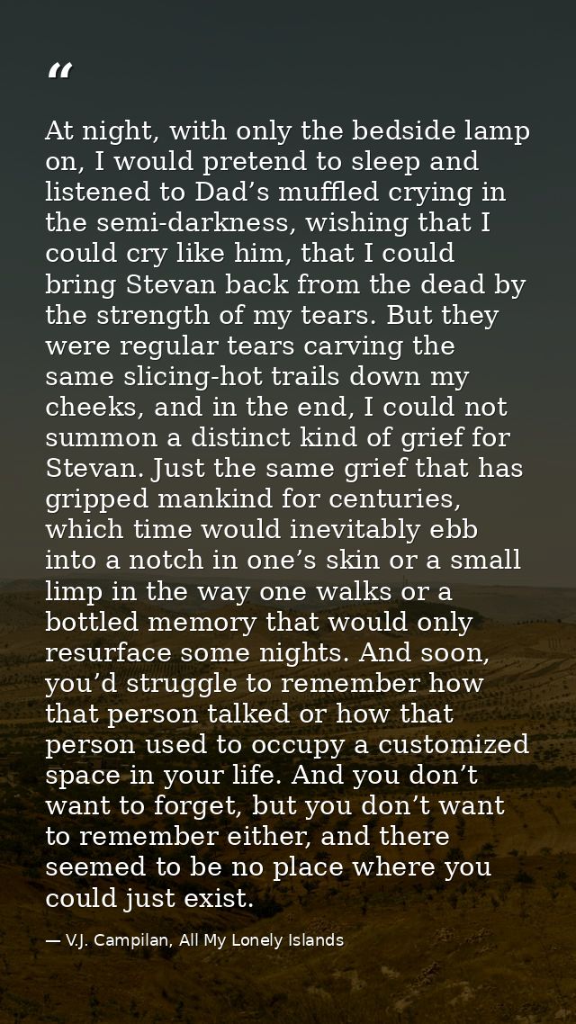 At night, with only the bedside lamp on, I would pretend to sleep and listened to Dad’s muffled crying in the semi-darkn — V.J. Campilan, All My Lonely Islands