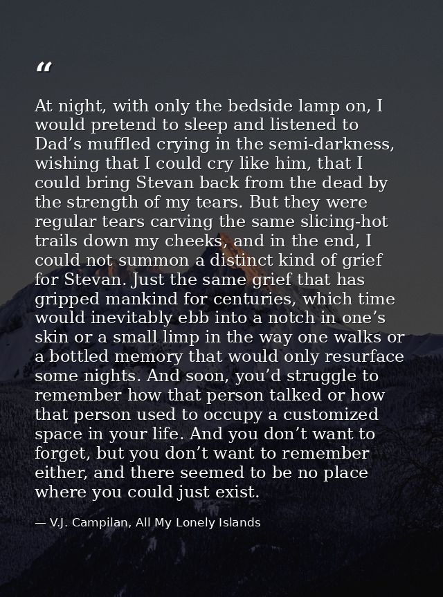 At night, with only the bedside lamp on, I would pretend to sleep and listened to Dad’s muffled crying in the semi-darkn — V.J. Campilan, All My Lonely Islands