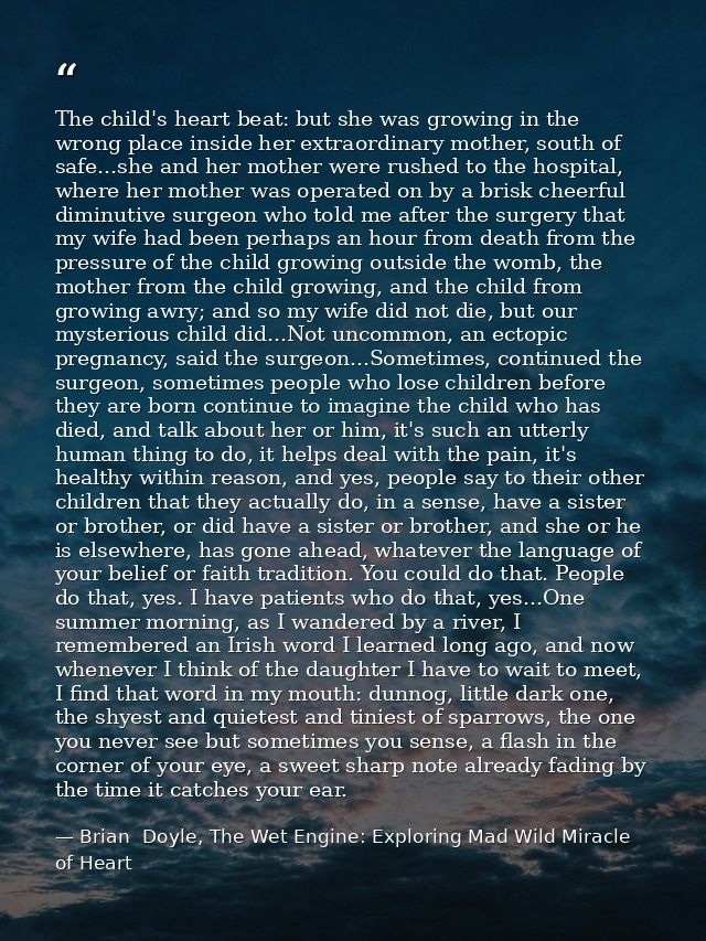 The child's heart beat: but she was growing in the wrong place inside her extraordinary mother, south of safe...she and  — Brian  Doyle, The Wet Engine: Exploring Mad Wild Miracle of Heart