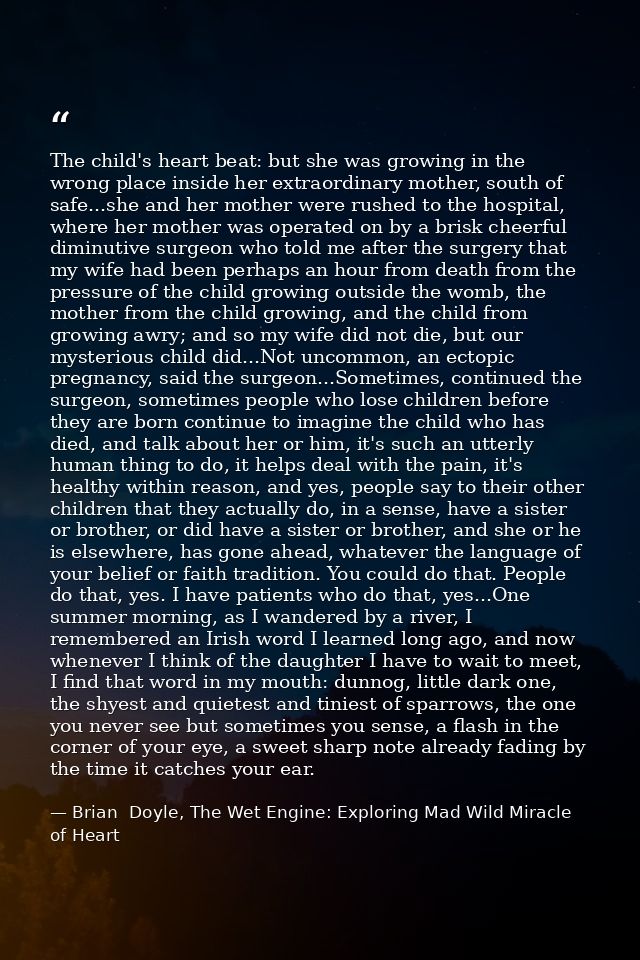 The child's heart beat: but she was growing in the wrong place inside her extraordinary mother, south of safe...she and  — Brian  Doyle, The Wet Engine: Exploring Mad Wild Miracle of Heart