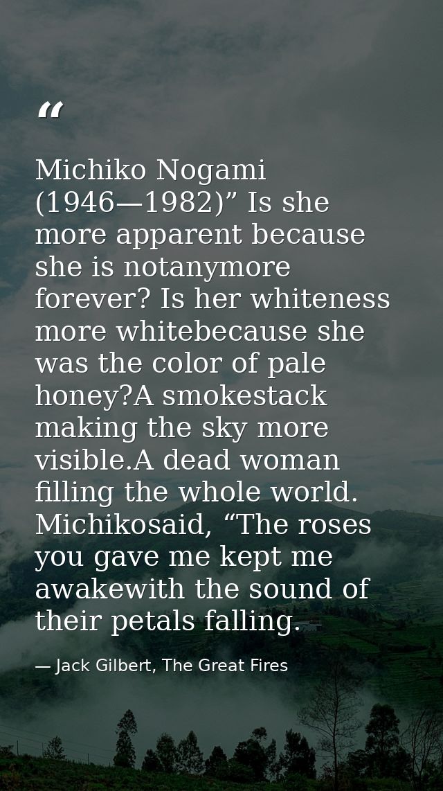 Michiko Nogami (1946—1982)” Is she more apparent because she is notanymore forever? Is her whiteness more whitebecause s — Jack Gilbert, The Great Fires