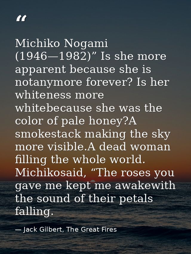 Michiko Nogami (1946—1982)” Is she more apparent because she is notanymore forever? Is her whiteness more whitebecause s — Jack Gilbert, The Great Fires