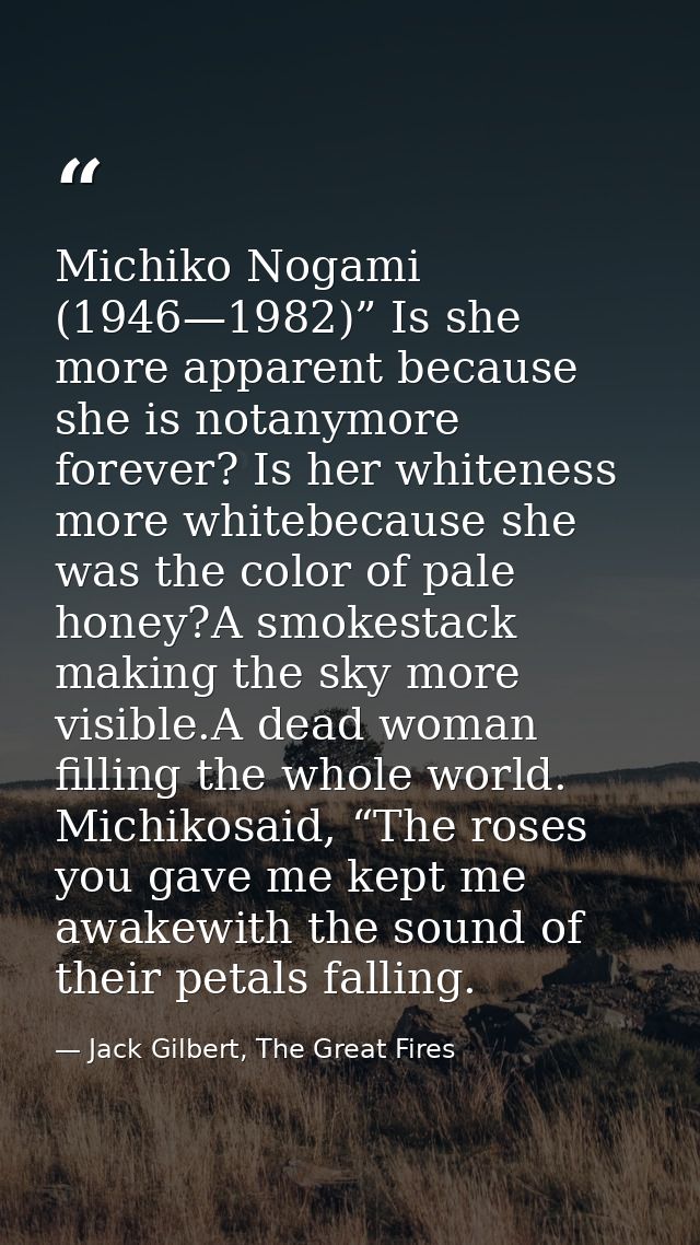 Michiko Nogami (1946—1982)” Is she more apparent because she is notanymore forever? Is her whiteness more whitebecause s — Jack Gilbert, The Great Fires