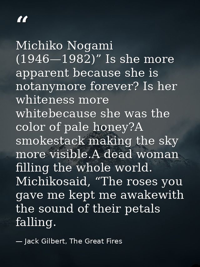 Michiko Nogami (1946—1982)” Is she more apparent because she is notanymore forever? Is her whiteness more whitebecause s — Jack Gilbert, The Great Fires