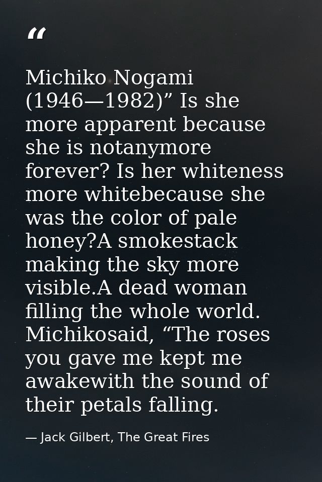 Michiko Nogami (1946—1982)” Is she more apparent because she is notanymore forever? Is her whiteness more whitebecause s — Jack Gilbert, The Great Fires