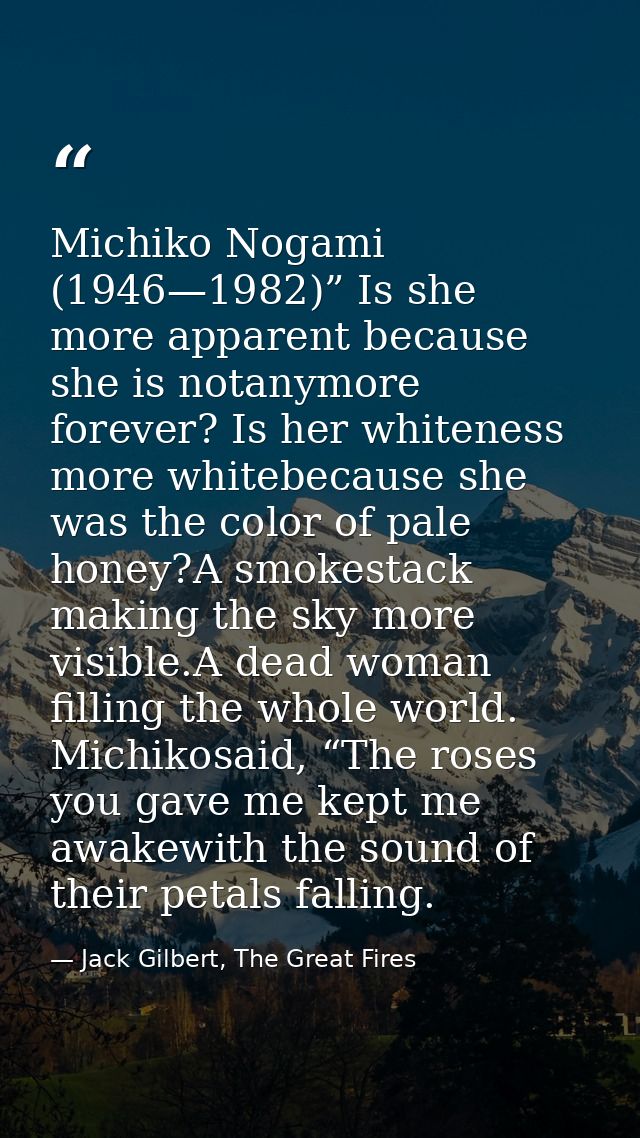 Michiko Nogami (1946—1982)” Is she more apparent because she is notanymore forever? Is her whiteness more whitebecause s — Jack Gilbert, The Great Fires
