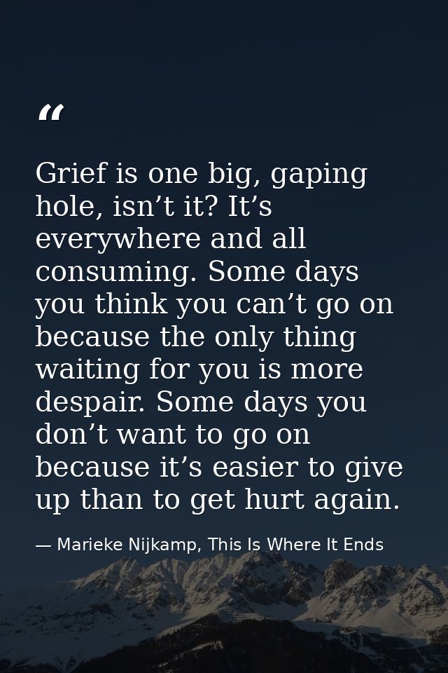 Grief is one big, gaping hole, isn’t it? It’s everywhere and all consuming. Some days you think you can’t go on because  — Marieke Nijkamp, This Is Where It Ends