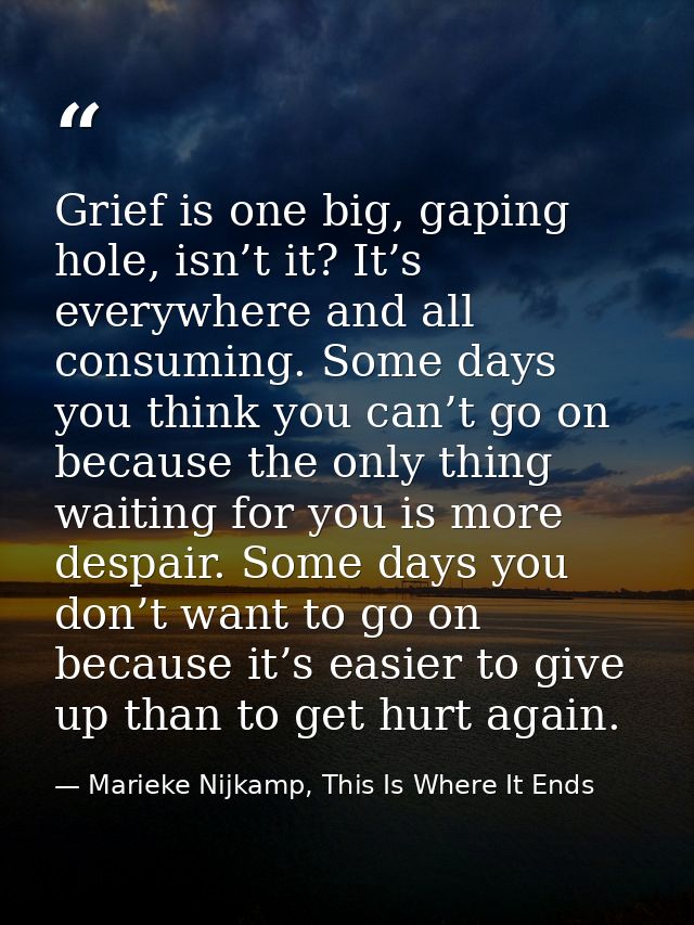 Grief is one big, gaping hole, isn’t it? It’s everywhere and all consuming. Some days you think you can’t go on because  — Marieke Nijkamp, This Is Where It Ends