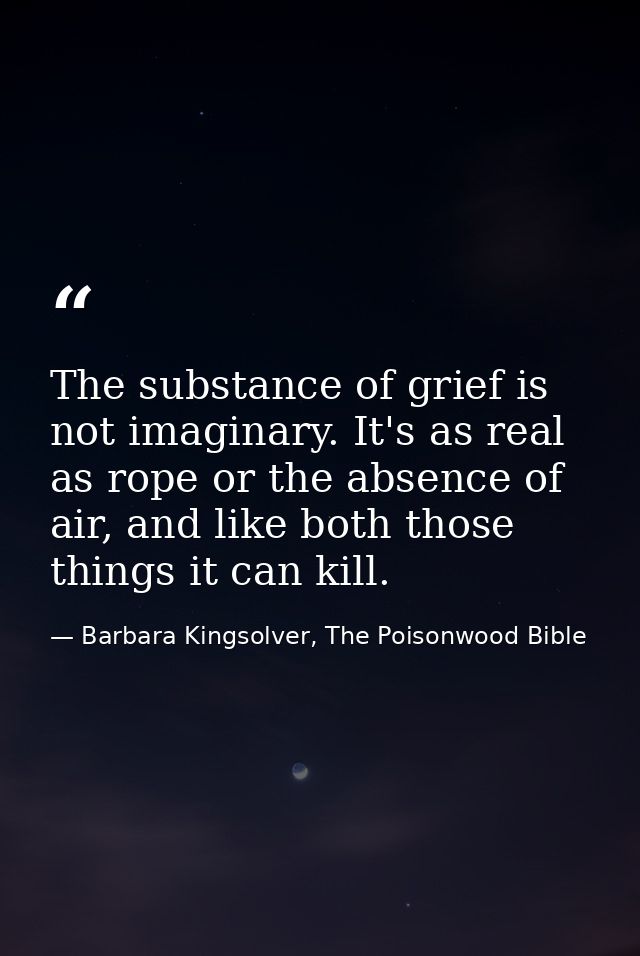 The substance of grief is not imaginary. It's as real as rope or the absence of air, and like both those things it can k — Barbara Kingsolver, The Poisonwood Bible