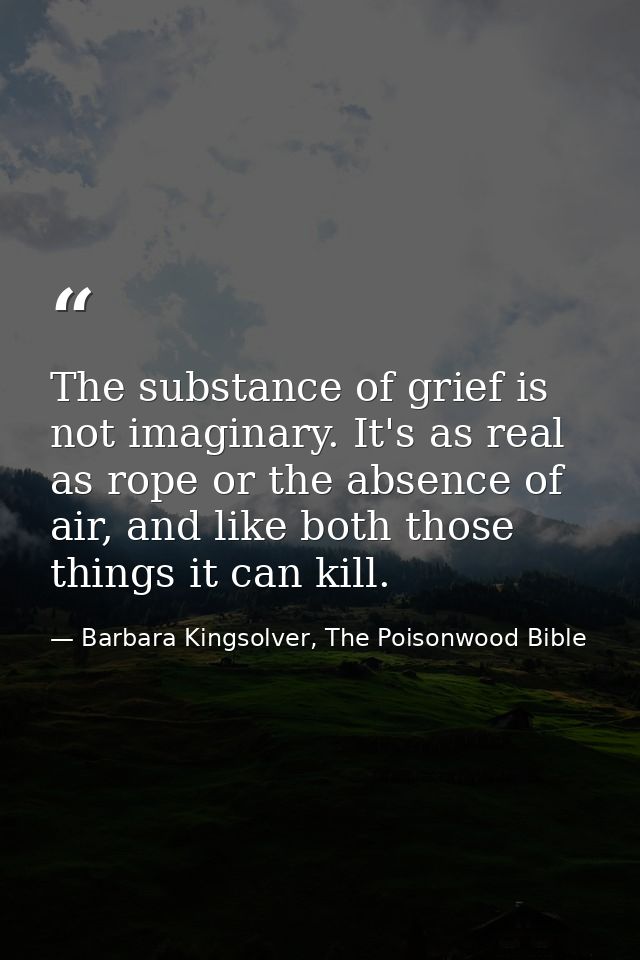 The substance of grief is not imaginary. It's as real as rope or the absence of air, and like both those things it can k — Barbara Kingsolver, The Poisonwood Bible