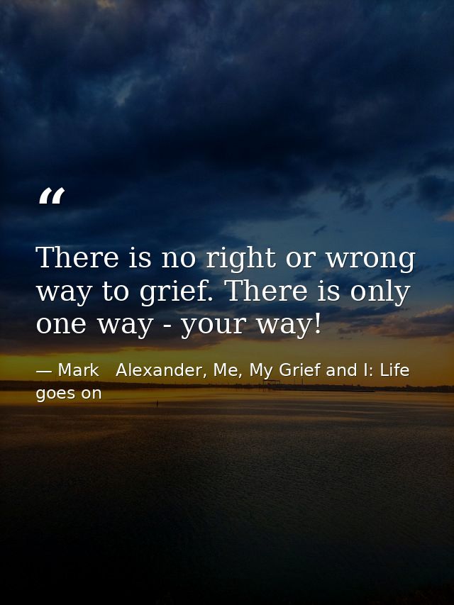There is no right or wrong way to grief. There is only one way - your way! — Mark   Alexander, Me, My Grief and I: Life goes on