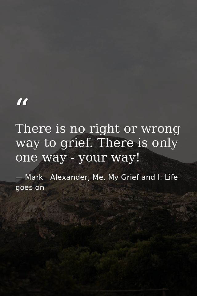 There is no right or wrong way to grief. There is only one way - your way! — Mark   Alexander, Me, My Grief and I: Life goes on