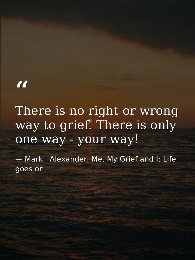 There is no right or wrong way to grief. There is only one way - your way! — Mark   Alexander, Me, My Grief and I: Life goes on