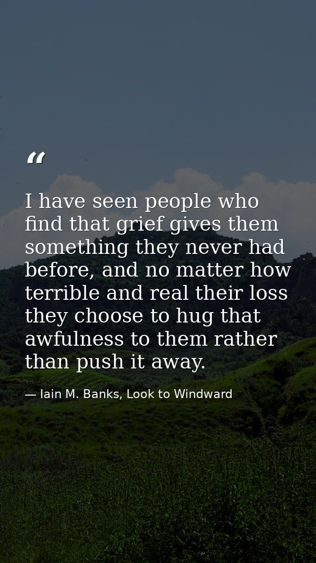 I have seen people who find that grief gives them something they never had before, and no matter how terrible and real t — Iain M. Banks, Look to Windward
