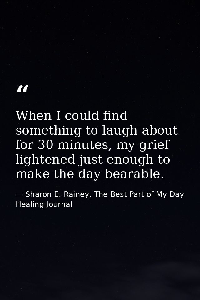 When I could find something to laugh about for 30 minutes, my grief lightened just enough to make the day bearable. — Sharon E. Rainey, The Best Part of My Day Healing Journal
