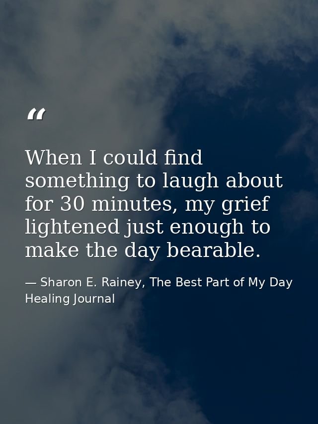 When I could find something to laugh about for 30 minutes, my grief lightened just enough to make the day bearable. — Sharon E. Rainey, The Best Part of My Day Healing Journal
