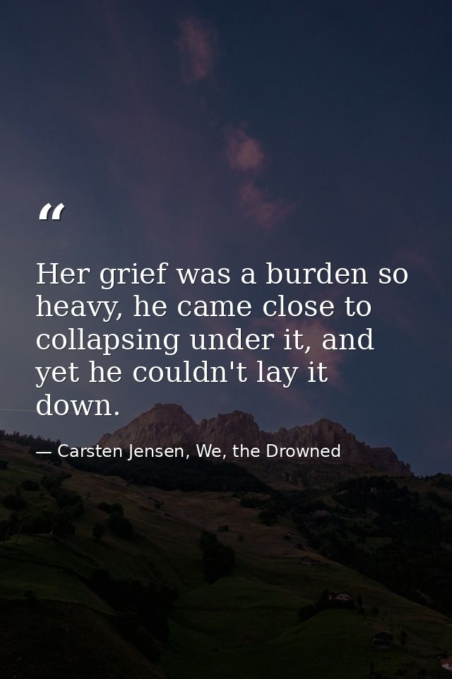 Her grief was a burden so heavy, he came close to collapsing under it, and yet he couldn't lay it down. — Carsten Jensen, We, the Drowned