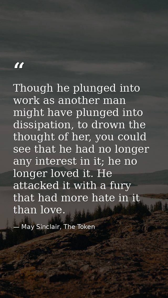 Though he plunged into work as another man might have plunged into dissipation, to drown the thought of her, you could s — May Sinclair, The Token