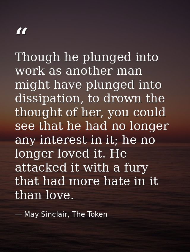 Though he plunged into work as another man might have plunged into dissipation, to drown the thought of her, you could s — May Sinclair, The Token