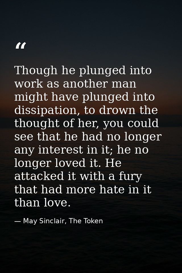 Though he plunged into work as another man might have plunged into dissipation, to drown the thought of her, you could s — May Sinclair, The Token