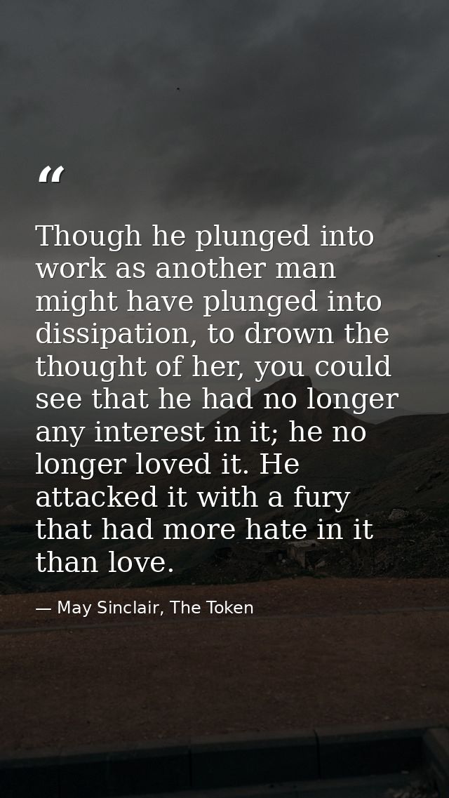 Though he plunged into work as another man might have plunged into dissipation, to drown the thought of her, you could s — May Sinclair, The Token