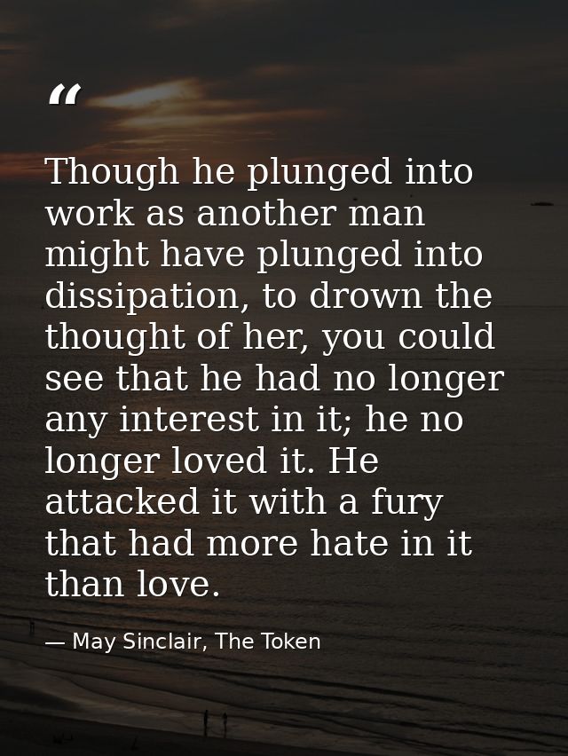 Though he plunged into work as another man might have plunged into dissipation, to drown the thought of her, you could s — May Sinclair, The Token