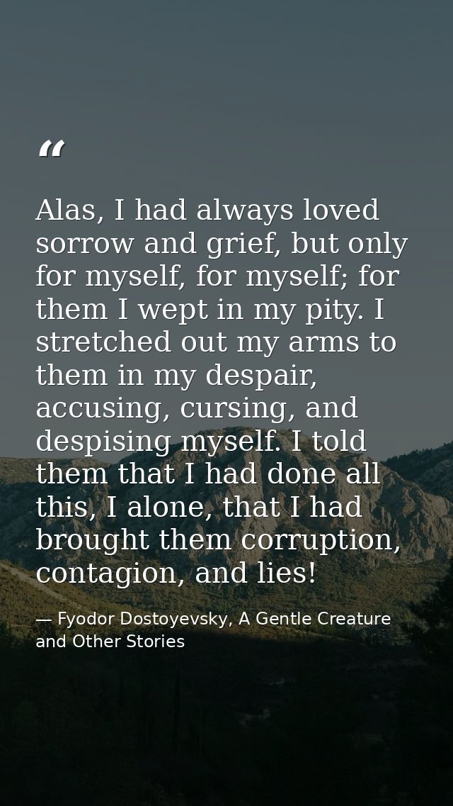 Alas, I had always loved sorrow and grief, but only for myself, for myself; for them I wept in my pity. I stretched out  — Fyodor Dostoyevsky, A Gentle Creature and Other Stories