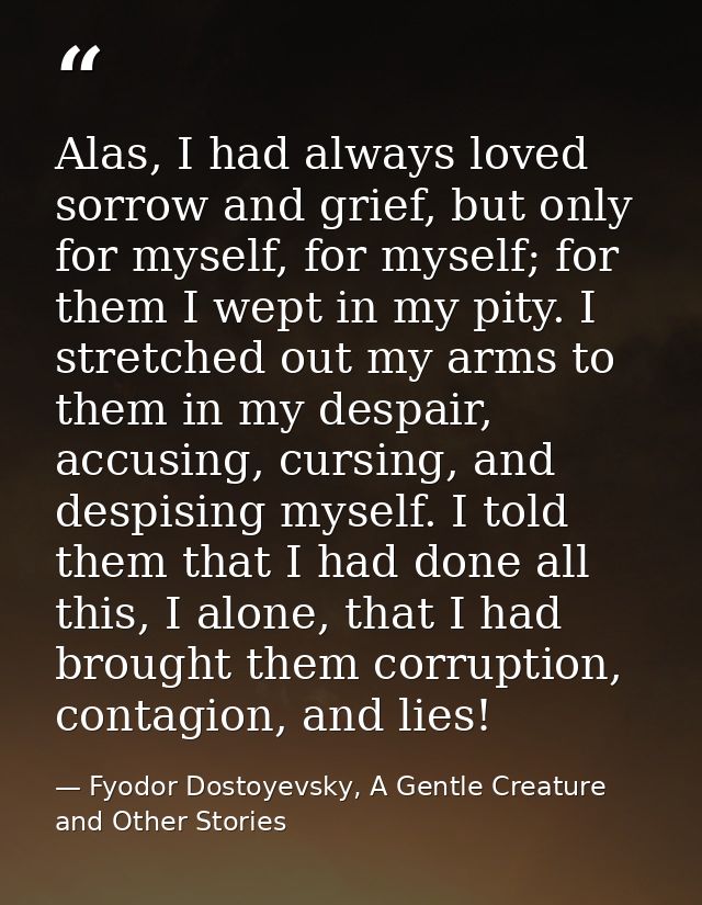 Alas, I had always loved sorrow and grief, but only for myself, for myself; for them I wept in my pity. I stretched out  — Fyodor Dostoyevsky, A Gentle Creature and Other Stories