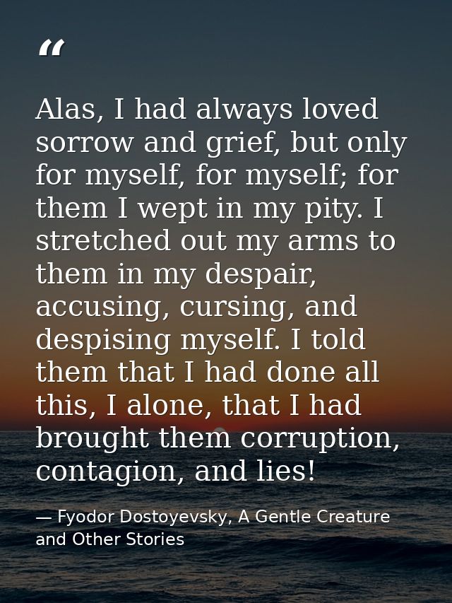 Alas, I had always loved sorrow and grief, but only for myself, for myself; for them I wept in my pity. I stretched out  — Fyodor Dostoyevsky, A Gentle Creature and Other Stories