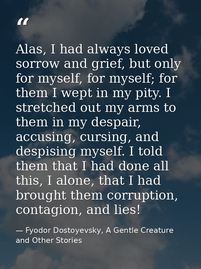 Alas, I had always loved sorrow and grief, but only for myself, for myself; for them I wept in my pity. I stretched out  — Fyodor Dostoyevsky, A Gentle Creature and Other Stories