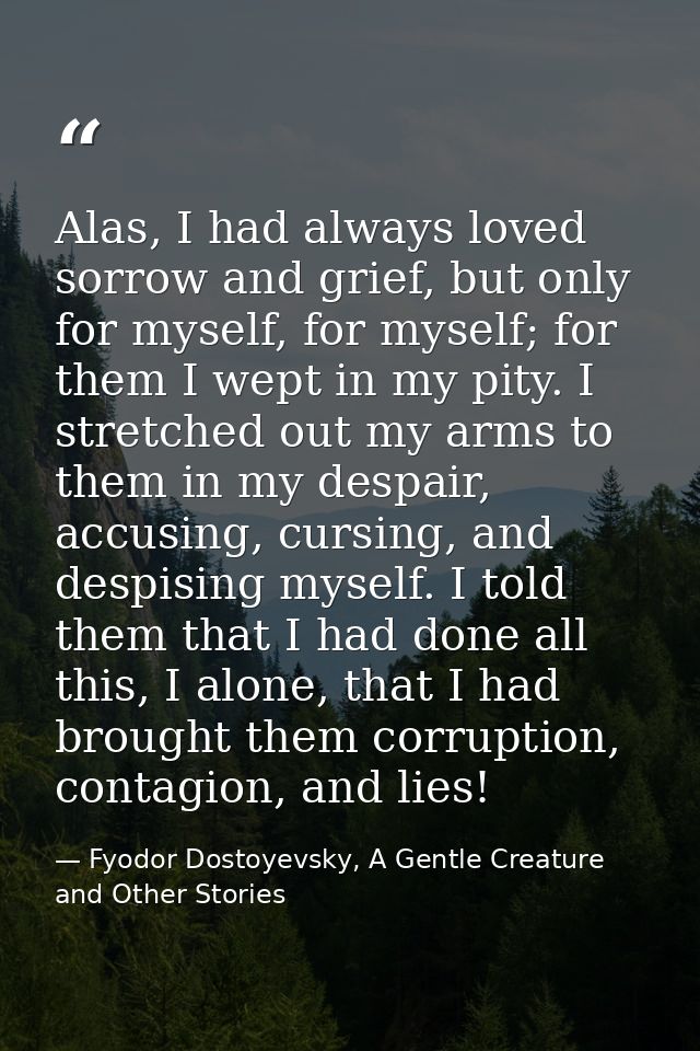 Alas, I had always loved sorrow and grief, but only for myself, for myself; for them I wept in my pity. I stretched out  — Fyodor Dostoyevsky, A Gentle Creature and Other Stories