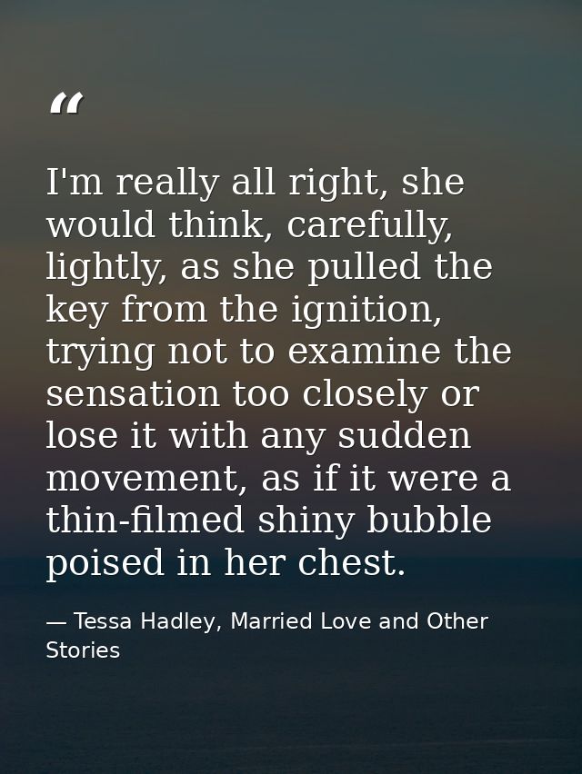 I'm really all right, she would think, carefully, lightly, as she pulled the key from the ignition, trying not to examin — Tessa Hadley, Married Love and Other Stories