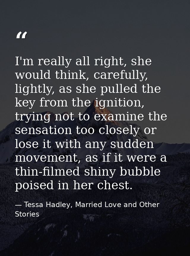 I'm really all right, she would think, carefully, lightly, as she pulled the key from the ignition, trying not to examin — Tessa Hadley, Married Love and Other Stories
