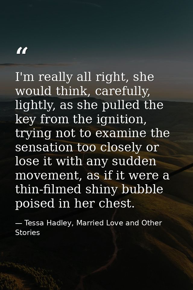 I'm really all right, she would think, carefully, lightly, as she pulled the key from the ignition, trying not to examin — Tessa Hadley, Married Love and Other Stories