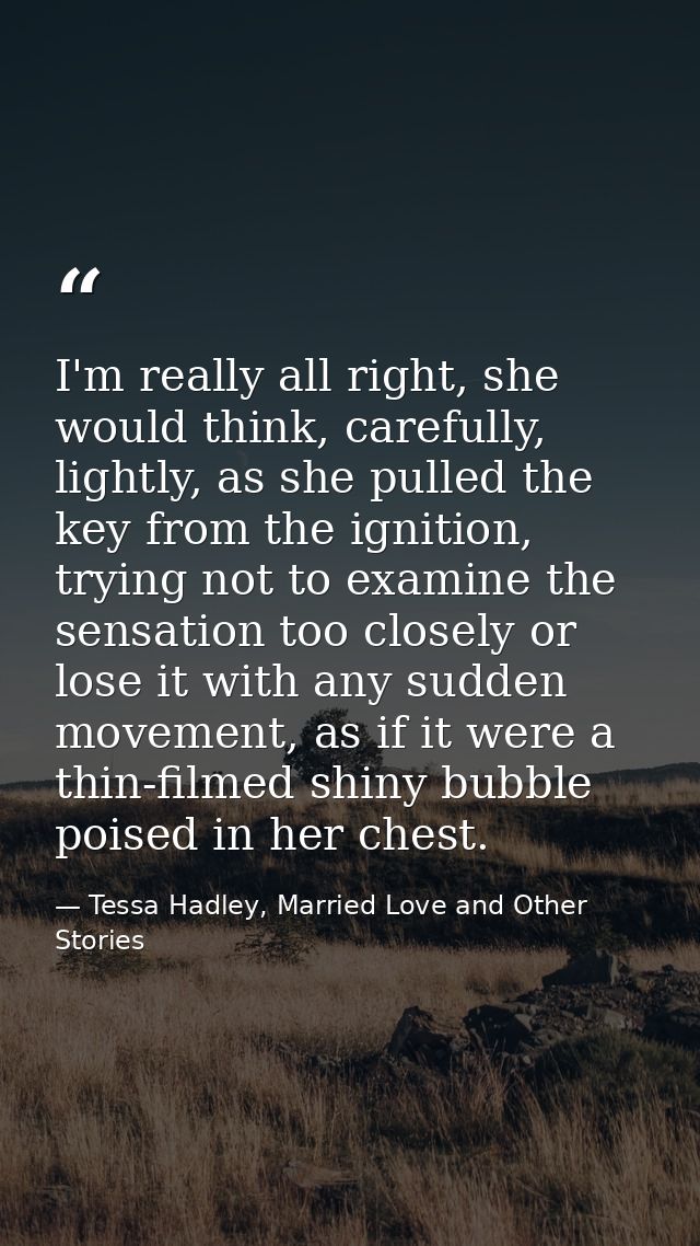 I'm really all right, she would think, carefully, lightly, as she pulled the key from the ignition, trying not to examin — Tessa Hadley, Married Love and Other Stories