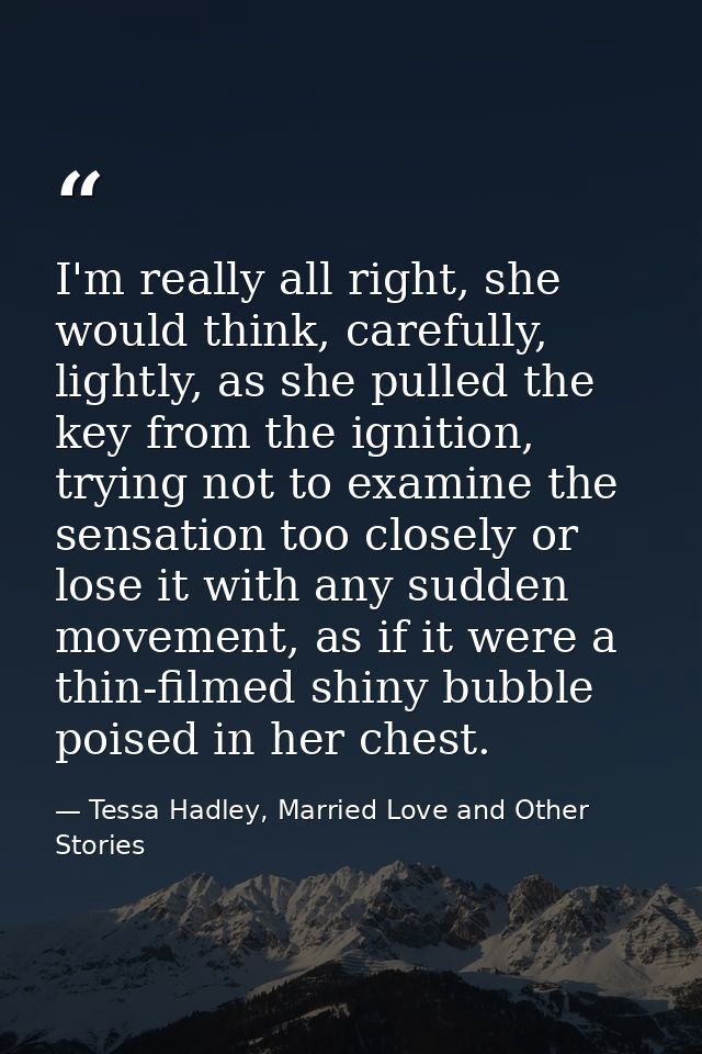 I'm really all right, she would think, carefully, lightly, as she pulled the key from the ignition, trying not to examin — Tessa Hadley, Married Love and Other Stories