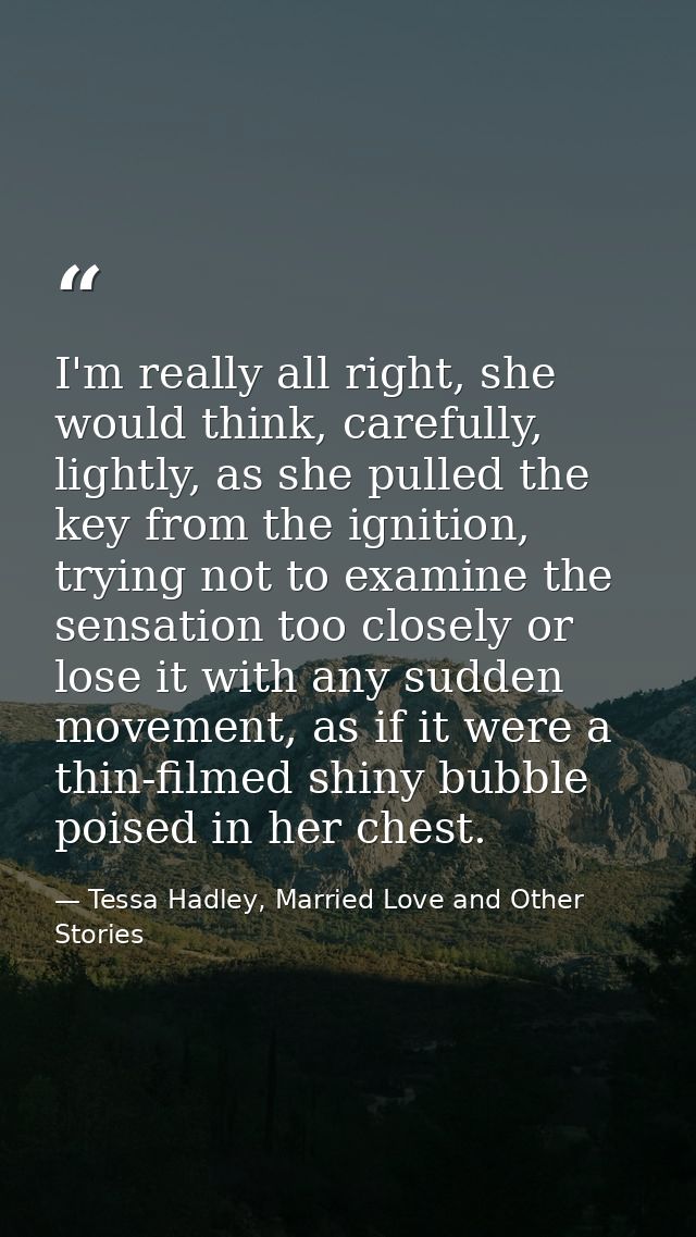 I'm really all right, she would think, carefully, lightly, as she pulled the key from the ignition, trying not to examin — Tessa Hadley, Married Love and Other Stories