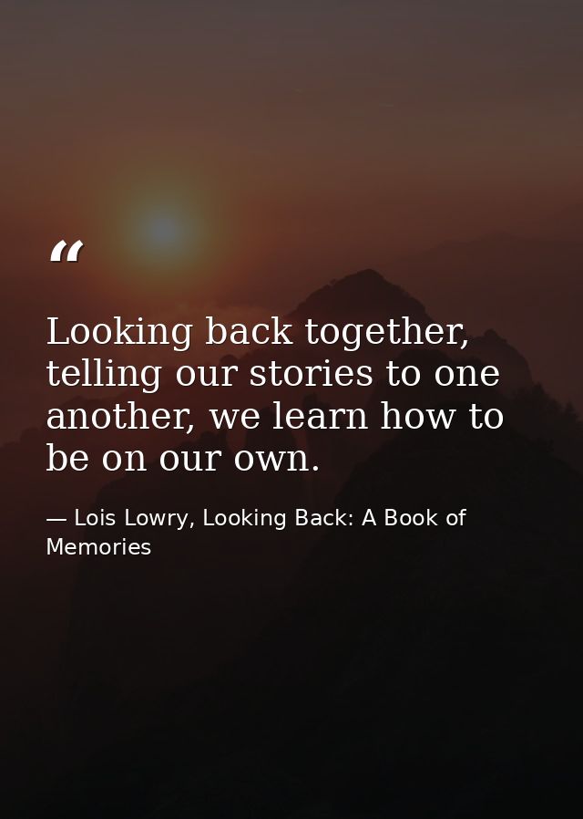 Looking back together, telling our stories to one another, we learn how to be on our own. — Lois Lowry, Looking Back: A Book of Memories