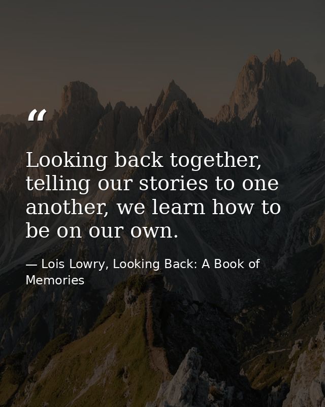 Looking back together, telling our stories to one another, we learn how to be on our own. — Lois Lowry, Looking Back: A Book of Memories